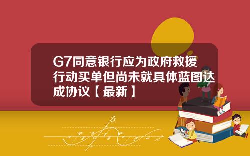 G7同意银行应为政府救援行动买单但尚未就具体蓝图达成协议【最新】