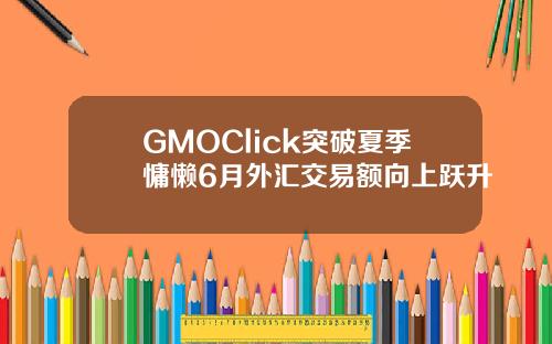 GMOClick突破夏季慵懒6月外汇交易额向上跃升