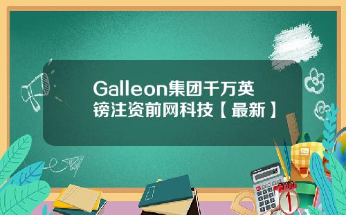 Galleon集团千万英镑注资前网科技【最新】