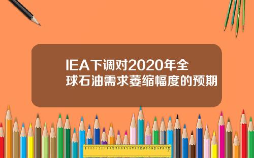 IEA下调对2020年全球石油需求萎缩幅度的预期