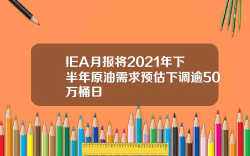 IEA月报将2021年下半年原油需求预估下调逾50万桶日