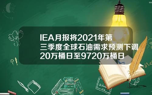 IEA月报将2021年第三季度全球石油需求预测下调20万桶日至9720万桶日【最新】