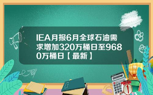 IEA月报6月全球石油需求增加320万桶日至9680万桶日【最新】