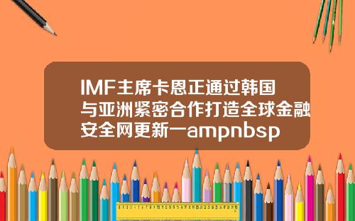IMF主席卡恩正通过韩国与亚洲紧密合作打造全球金融安全网更新一ampnbsp【最新】