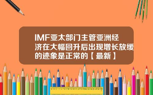IMF亚太部门主管亚洲经济在大幅回升后出现增长放缓的迹象是正常的【最新】