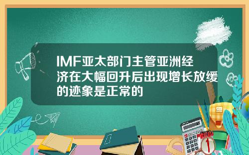 IMF亚太部门主管亚洲经济在大幅回升后出现增长放缓的迹象是正常的