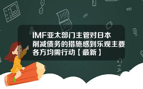 IMF亚太部门主管对日本削减债务的措施感到乐观主要各方均需行动【最新】