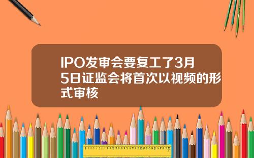 IPO发审会要复工了3月5日证监会将首次以视频的形式审核