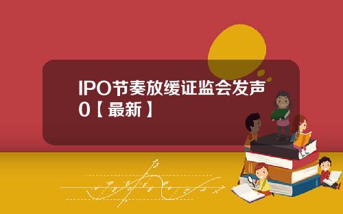 IPO节奏放缓证监会发声0【最新】