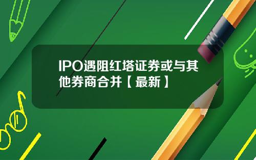 IPO遇阻红塔证券或与其他券商合并【最新】
