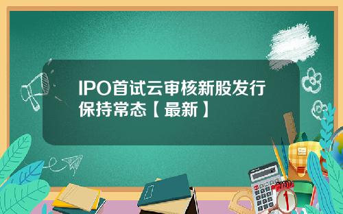 IPO首试云审核新股发行保持常态【最新】