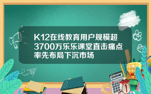 K12在线教育用户规模超3700万乐乐课堂直击痛点率先布局下沉市场