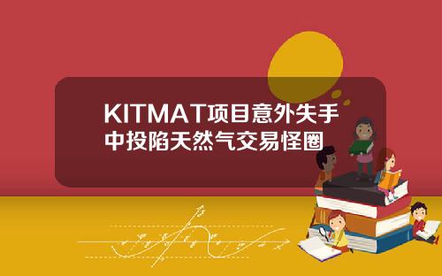 KITMAT项目意外失手中投陷天然气交易怪圈