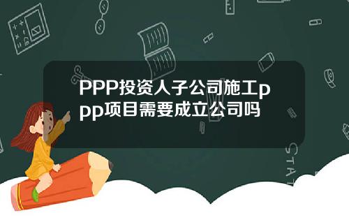 PPP投资人子公司施工ppp项目需要成立公司吗
