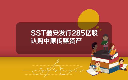 SST鑫安发行285亿股认购中原传媒资产