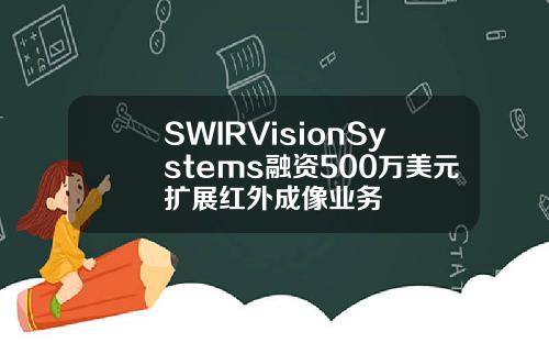 SWIRVisionSystems融资500万美元扩展红外成像业务