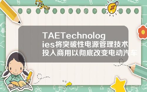 TAETechnologies将突破性电源管理技术投入商用以彻底改变电动汽车充电基础设施和储能