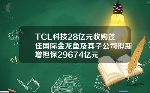 TCL科技28亿元收购茂佳国际金龙鱼及其子公司拟新增担保29674亿元