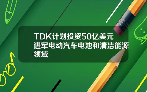 TDK计划投资50亿美元进军电动汽车电池和清洁能源领域