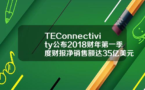 TEConnectivity公布2018财年第一季度财报净销售额达35亿美元