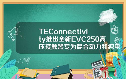TEConnectivity推出全新EVC250高压接触器专为混合动力和纯电动车辆设计