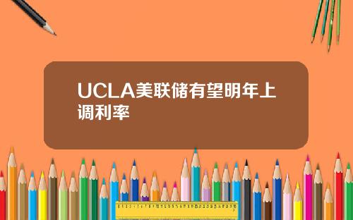 UCLA美联储有望明年上调利率