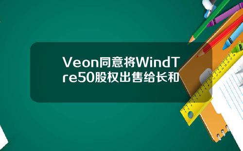 Veon同意将WindTre50股权出售给长和