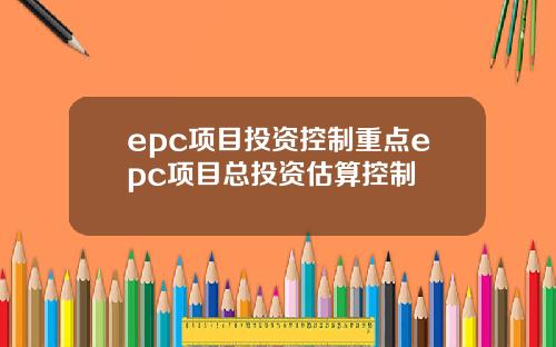 epc项目投资控制重点epc项目总投资估算控制