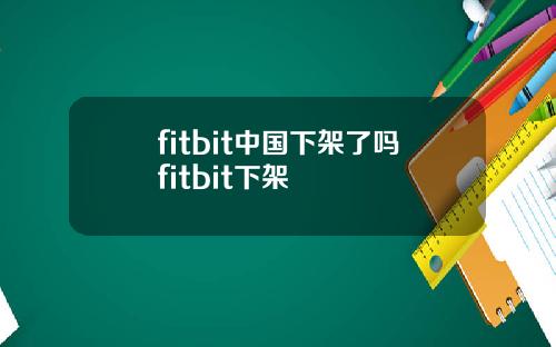 fitbit中国下架了吗fitbit下架
