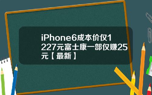 iPhone6成本价仅1227元富士康一部仅赚25元【最新】