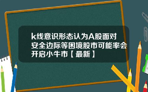 k线意识形态认为A股面对安全边际等困境股市可能率会开启小牛市【最新】