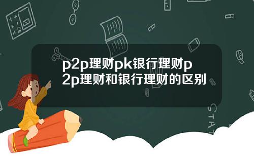 p2p理财pk银行理财p2p理财和银行理财的区别