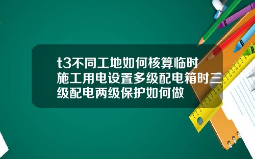t3不同工地如何核算临时施工用电设置多级配电箱时三级配电两级保护如何做