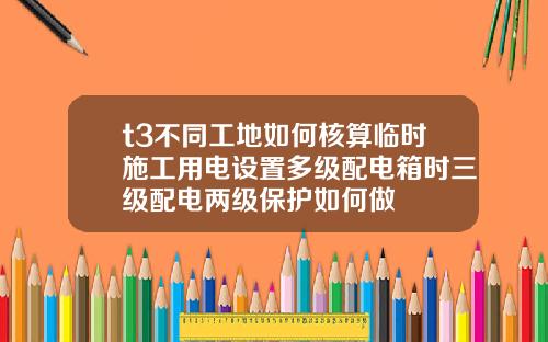t3不同工地如何核算临时施工用电设置多级配电箱时三级配电两级保护如何做