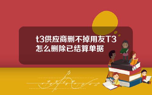 t3供应商删不掉用友T3怎么删除已结算单据