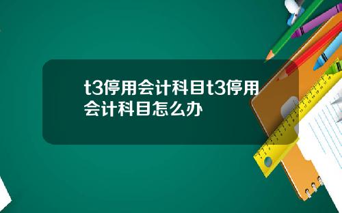 t3停用会计科目t3停用会计科目怎么办