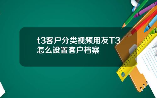 t3客户分类视频用友T3怎么设置客户档案