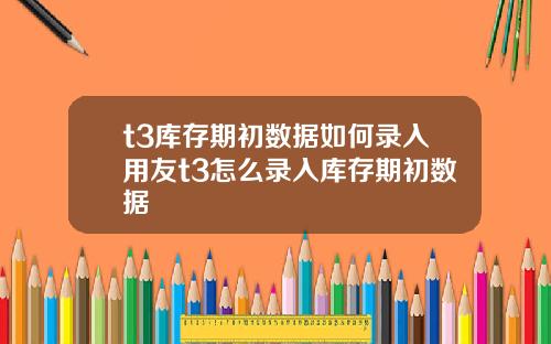 t3库存期初数据如何录入用友t3怎么录入库存期初数据