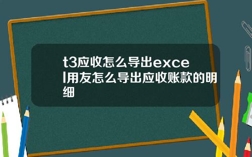 t3应收怎么导出excel用友怎么导出应收账款的明细