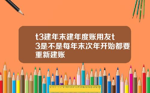 t3建年末建年度账用友t3是不是每年末次年开始都要重新建账
