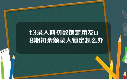 t3录入期初数锁定用友u8期初余额录入锁定怎么办