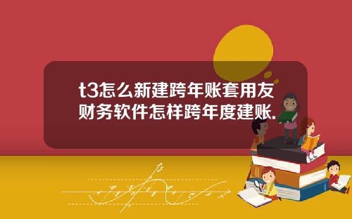t3怎么新建跨年账套用友财务软件怎样跨年度建账.