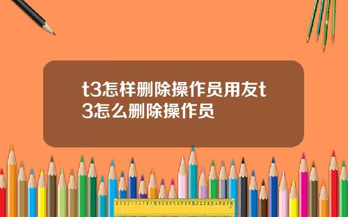 t3怎样删除操作员用友t3怎么删除操作员