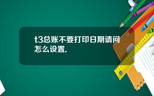 t3总账不要打印日期请问怎么设置.