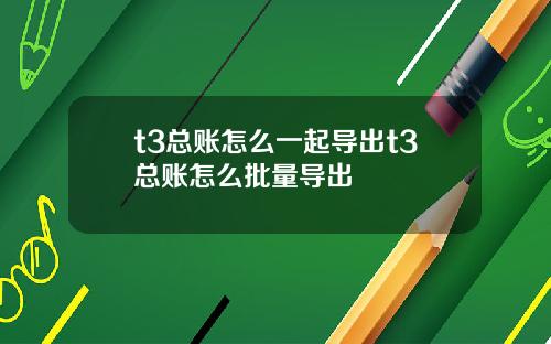 t3总账怎么一起导出t3总账怎么批量导出