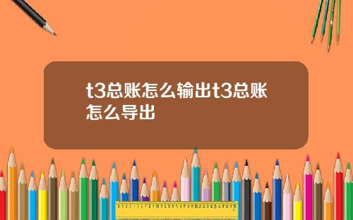 t3总账怎么输出t3总账怎么导出