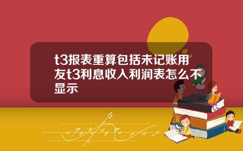 t3报表重算包括未记账用友t3利息收入利润表怎么不显示