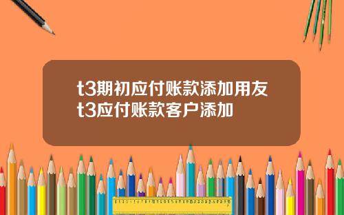 t3期初应付账款添加用友t3应付账款客户添加