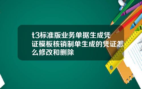 t3标准版业务单据生成凭证模板核销制单生成的凭证怎么修改和删除