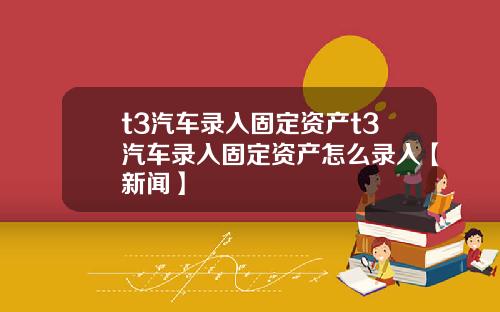 t3汽车录入固定资产t3汽车录入固定资产怎么录入【新闻】